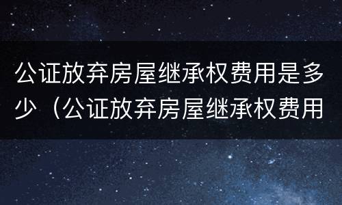 公证放弃房屋继承权费用是多少（公证放弃房屋继承权费用是多少啊）