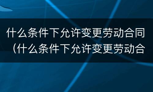什么条件下允许变更劳动合同（什么条件下允许变更劳动合同法律规定）