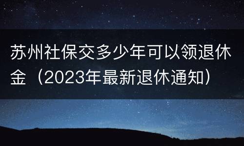 苏州社保交多少年可以领退休金（2023年最新退休通知）