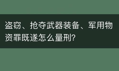 盗窃、抢夺武器装备、军用物资罪既遂怎么量刑？