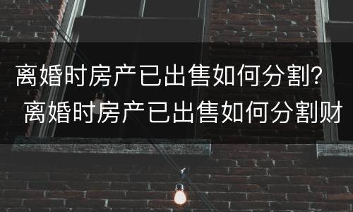 离婚时房产已出售如何分割？ 离婚时房产已出售如何分割财产
