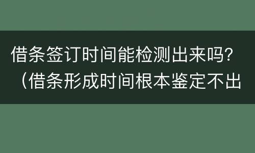 借条签订时间能检测出来吗？（借条形成时间根本鉴定不出来）