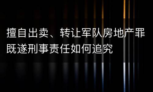 擅自出卖、转让军队房地产罪既遂刑事责任如何追究