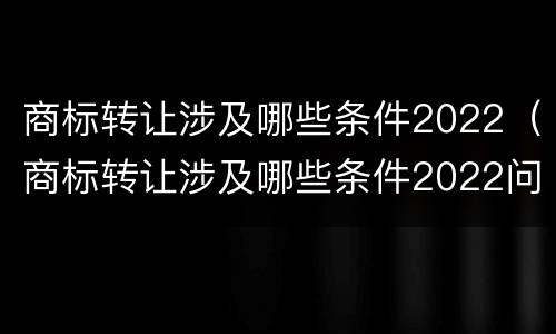 商标转让涉及哪些条件2022（商标转让涉及哪些条件2022问题）