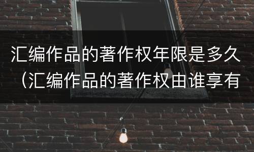 汇编作品的著作权年限是多久（汇编作品的著作权由谁享有）