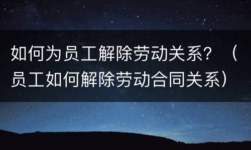 如何为员工解除劳动关系？（员工如何解除劳动合同关系）