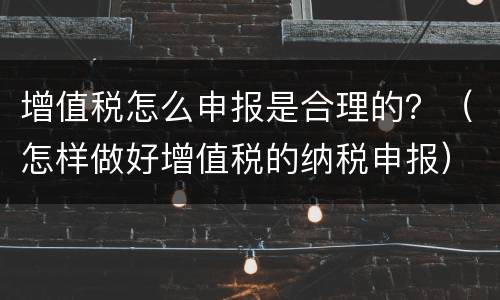 增值税怎么申报是合理的？（怎样做好增值税的纳税申报）