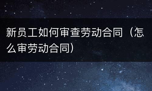 新员工如何审查劳动合同（怎么审劳动合同）