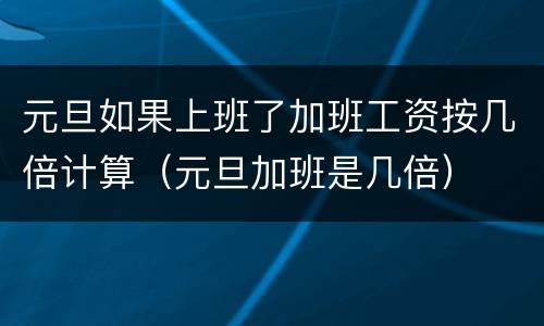 元旦如果上班了加班工资按几倍计算（元旦加班是几倍）
