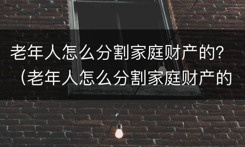 老年人怎么分割家庭财产的?(老年人怎么分割家庭财产的案例) 老年人怎么分割家庭财产的?(老年人怎么分割家庭财产的案例)