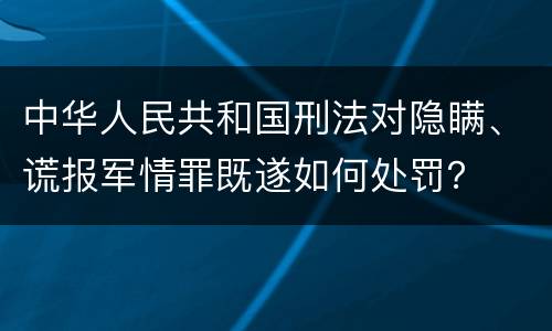 中华人民共和国刑法对隐瞒、谎报军情罪既遂如何处罚? 中华人民共和国刑法对隐瞒、谎报军情罪既遂如何处罚?