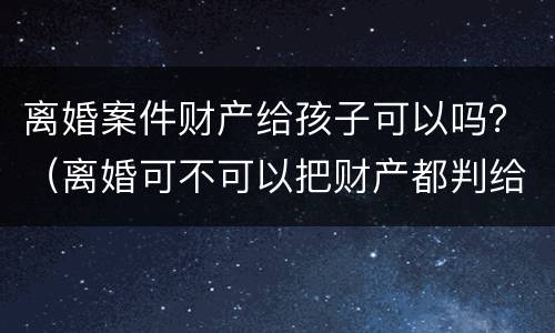 离婚案件财产给孩子可以吗？（离婚可不可以把财产都判给孩子）