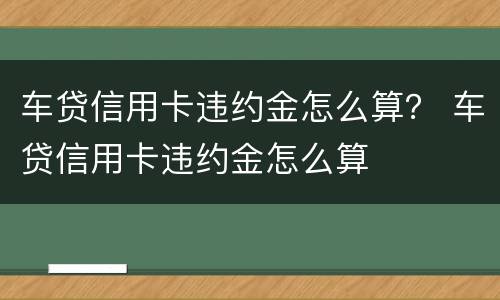 车贷信用卡违约金怎么算？ 车贷信用卡违约金怎么算