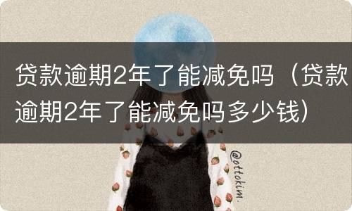 贷款逾期2年了能减免吗（贷款逾期2年了能减免吗多少钱）