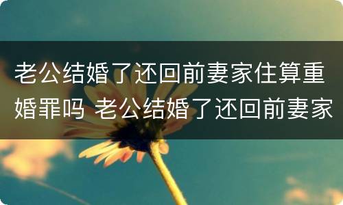 老公结婚了还回前妻家住算重婚罪吗 老公结婚了还回前妻家住算重婚罪吗知乎