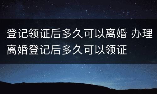 登记领证后多久可以离婚 办理离婚登记后多久可以领证