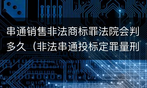 串通销售非法商标罪法院会判多久（非法串通投标定罪量刑）