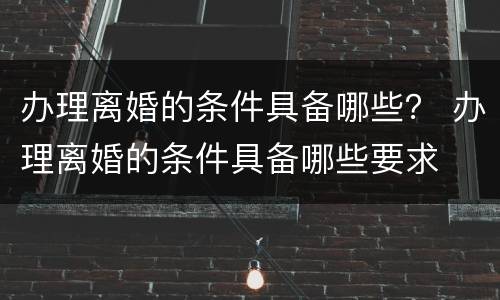 办理离婚的条件具备哪些？ 办理离婚的条件具备哪些要求