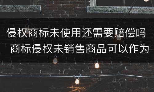 侵权商标未使用还需要赔偿吗 商标侵权未销售商品可以作为赔偿标准吗