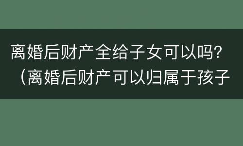 离婚后财产全给子女可以吗？（离婚后财产可以归属于孩子吗）