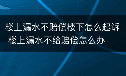 楼上漏水不赔偿楼下怎么起诉 楼上漏水不给赔偿怎么办