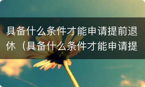 具备什么条件才能申请提前退休（具备什么条件才能申请提前退休养老金）