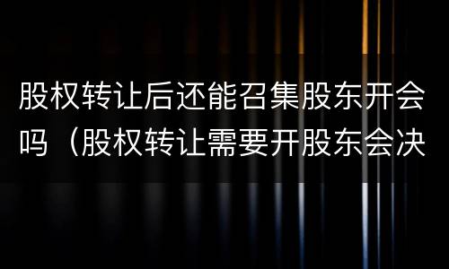 股权转让后还能召集股东开会吗（股权转让需要开股东会决议吗）
