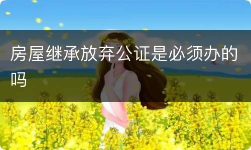 房屋继承放弃公证是必须办的吗