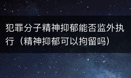 犯罪分子精神抑郁能否监外执行（精神抑郁可以拘留吗）