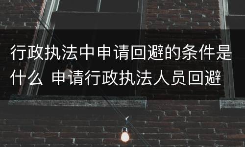 行政执法中申请回避的条件是什么 申请行政执法人员回避