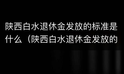 陕西白水退休金发放的标准是什么（陕西白水退休金发放的标准是什么呢）