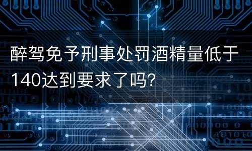醉驾免予刑事处罚酒精量低于140达到要求了吗？