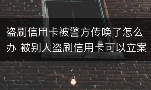 盗刷信用卡被警方传唤了怎么办 被别人盗刷信用卡可以立案吗