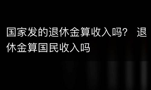 国家发的退休金算收入吗？ 退休金算国民收入吗