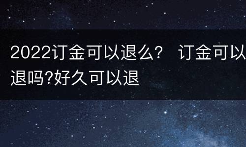 2022订金可以退么？ 订金可以退吗?好久可以退