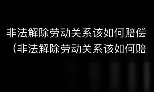 非法解除劳动关系该如何赔偿（非法解除劳动关系该如何赔偿呢）