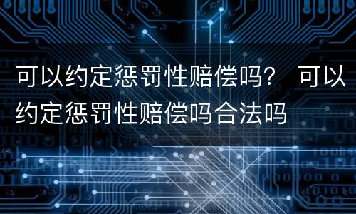 可以约定惩罚性赔偿吗? 可以约定惩罚性赔偿吗合法吗 可以约定惩罚性赔偿吗? 可以约定惩罚性赔偿吗合法吗