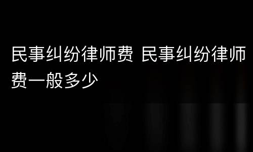 民事纠纷律师费 民事纠纷律师费一般多少