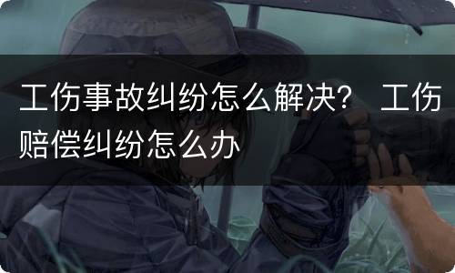 工伤事故纠纷怎么解决？ 工伤赔偿纠纷怎么办