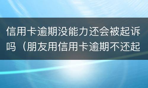 信用卡逾期没能力还会被起诉吗（朋友用信用卡逾期不还起诉有用吗）