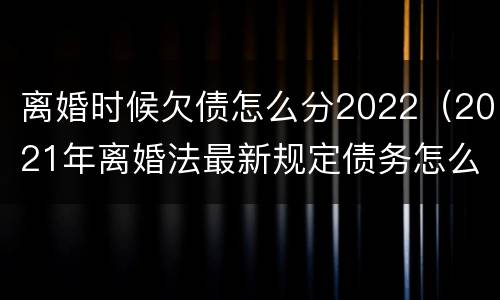 离婚时候欠债怎么分2022（2021年离婚法最新规定债务怎么分）