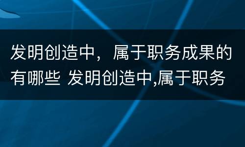 发明创造中，属于职务成果的有哪些 发明创造中,属于职务成果的有哪些