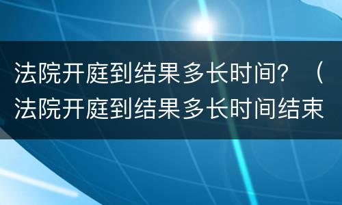 法院开庭到结果多长时间？（法院开庭到结果多长时间结束）
