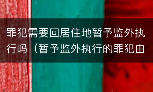 罪犯需要回居住地暂予监外执行吗（暂予监外执行的罪犯由罪犯居住地的）