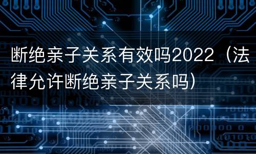 断绝亲子关系有效吗2022(法律允许断绝亲子关系吗) 断绝亲子关系有效吗2022(法律允许断绝亲子关系吗)
