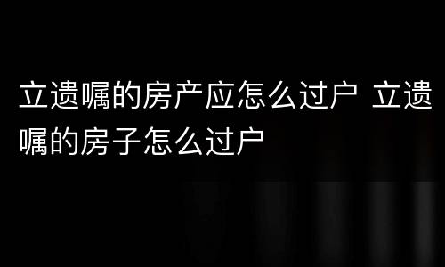立遗嘱的房产应怎么过户 立遗嘱的房子怎么过户