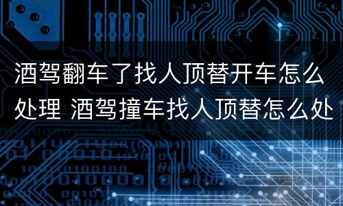 酒驾翻车了找人顶替开车怎么处理 酒驾撞车找人顶替怎么处理