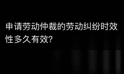 申请劳动仲裁的劳动纠纷时效性多久有效？