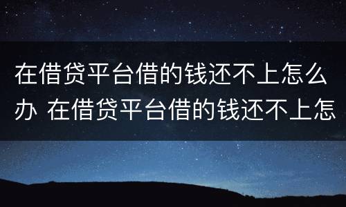 在借贷平台借的钱还不上怎么办 在借贷平台借的钱还不上怎么办呢