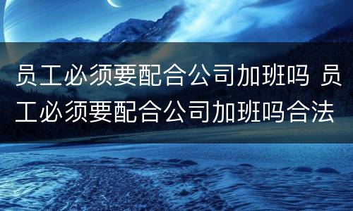 员工必须要配合公司加班吗 员工必须要配合公司加班吗合法吗